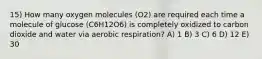 15) How many oxygen molecules (O2) are required each time a molecule of glucose (C6H12O6) is completely oxidized to carbon dioxide and water via aerobic respiration? A) 1 B) 3 C) 6 D) 12 E) 30