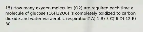 15) How many oxygen molecules (O2) are required each time a molecule of glucose (C6H12O6) is completely oxidized to carbon dioxide and water via <a href='https://www.questionai.com/knowledge/kyxGdbadrV-aerobic-respiration' class='anchor-knowledge'>aerobic respiration</a>? A) 1 B) 3 C) 6 D) 12 E) 30