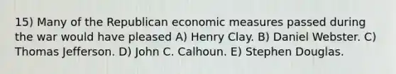 15) Many of the Republican economic measures passed during the war would have pleased A) Henry Clay. B) Daniel Webster. C) Thomas Jefferson. D) John C. Calhoun. E) Stephen Douglas.