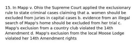 15. In Mapp v. Ohio the Supreme Court applied <a href='https://www.questionai.com/knowledge/kiz15u9aWk-the-exclusionary-rule' class='anchor-knowledge'>the exclusionary rule</a> to state criminal cases claiming that a. women should be excluded from juries in capital cases b. evidence from an illegal search of Mapp's home should be excluded from her trial c. Mapp's exclusion from a country club violated the 14th Amendment d. Mapp's exclusion from the local Moose Lodge violated her 14th Amendment rights