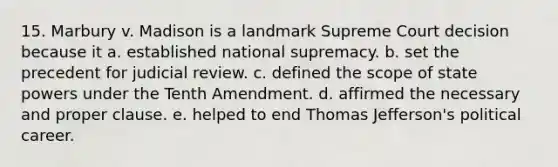 15. Marbury v. Madison is a landmark Supreme Court decision because it a. established national supremacy. b. set the precedent for judicial review. c. defined the scope of state powers under the Tenth Amendment. d. affirmed the necessary and proper clause. e. helped to end Thomas Jefferson's political career.