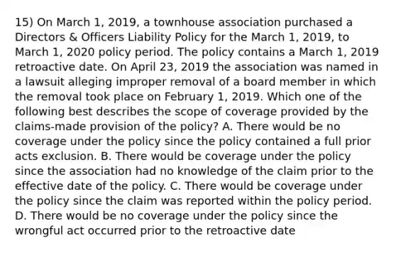 15) On March 1, 2019, a townhouse association purchased a Directors & Officers Liability Policy for the March 1, 2019, to March 1, 2020 policy period. The policy contains a March 1, 2019 retroactive date. On April 23, 2019 the association was named in a lawsuit alleging improper removal of a board member in which the removal took place on February 1, 2019. Which one of the following best describes the scope of coverage provided by the claims-made provision of the policy? A. There would be no coverage under the policy since the policy contained a full prior acts exclusion. B. There would be coverage under the policy since the association had no knowledge of the claim prior to the effective date of the policy. C. There would be coverage under the policy since the claim was reported within the policy period. D. There would be no coverage under the policy since the wrongful act occurred prior to the retroactive date