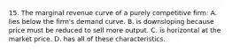 15. The marginal revenue curve of a purely competitive firm: A. lies below the firm's demand curve. B. is downsloping because price must be reduced to sell more output. C. is horizontal at the market price. D. has all of these characteristics.