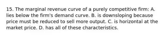 15. The marginal revenue curve of a purely competitive firm: A. lies below the firm's demand curve. B. is downsloping because price must be reduced to sell more output. C. is horizontal at the market price. D. has all of these characteristics.