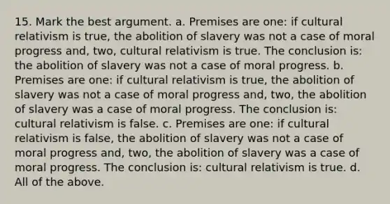 15. Mark the best argument. a. Premises are one: if cultural relativism is true, the abolition of slavery was not a case of moral progress and, two, cultural relativism is true. The conclusion is: the abolition of slavery was not a case of moral progress. b. Premises are one: if cultural relativism is true, the abolition of slavery was not a case of moral progress and, two, the abolition of slavery was a case of moral progress. The conclusion is: cultural relativism is false. c. Premises are one: if cultural relativism is false, the abolition of slavery was not a case of moral progress and, two, the abolition of slavery was a case of moral progress. The conclusion is: cultural relativism is true. d. All of the above.