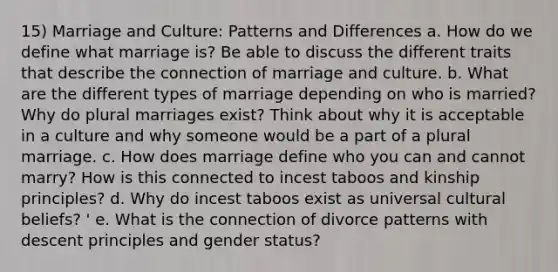 15) Marriage and Culture: Patterns and Differences a. How do we define what marriage is? Be able to discuss the different traits that describe the connection of marriage and culture. b. What are the different types of marriage depending on who is married? Why do plural marriages exist? Think about why it is acceptable in a culture and why someone would be a part of a plural marriage. c. How does marriage define who you can and cannot marry? How is this connected to incest taboos and kinship principles? d. Why do incest taboos exist as universal cultural beliefs? ' e. What is the connection of divorce patterns with descent principles and gender status?