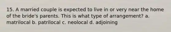 15. A married couple is expected to live in or very near the home of the bride's parents. This is what type of arrangement? a. matrilocal b. patrilocal c. neolocal d. adjoining