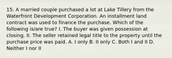 15. A married couple purchased a lot at Lake Tillery from the Waterfront Development Corporation. An installment land contract was used to finance the purchase. Which of the following is/are true? I. The buyer was given possession at closing. II. The seller retained legal title to the property until the purchase price was paid. A. I only B. II only C. Both I and II D. Neither I nor II