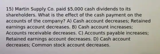 15) Martin Supply Co. paid 5,000 cash dividends to its shareholders. What is the effect of the cash payment on the accounts of the company? A) Cash account decreases; Retained earnings account decreases. B) Cash account increases; Accounts receivable decreases. C) Accounts payable increases; Retained earnings account decreases. D) Cash account decreases; Common stock account decreases.