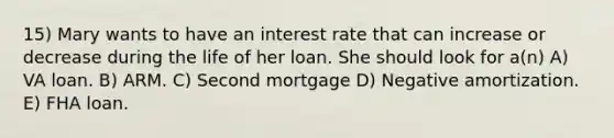 15) Mary wants to have an interest rate that can increase or decrease during the life of her loan. She should look for a(n) A) VA loan. B) ARM. C) Second mortgage D) Negative amortization. E) FHA loan.