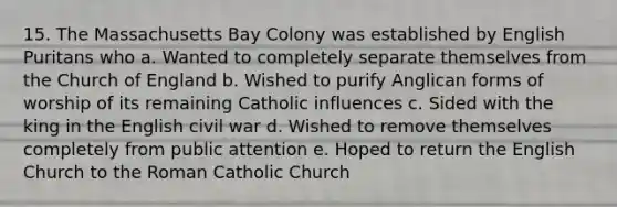 15. The Massachusetts Bay Colony was established by English Puritans who a. Wanted to completely separate themselves from the Church of England b. Wished to purify Anglican forms of worship of its remaining Catholic influences c. Sided with the king in the English civil war d. Wished to remove themselves completely from public attention e. Hoped to return the English Church to the Roman Catholic Church