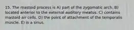 15. The mastoid process is A) part of the zygomatic arch. B) located anterior to the external auditory meatus. C) contains mastoid air cells. D) the point of attachment of the temporalis muscle. E) is a sinus.