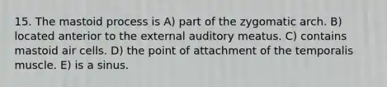 15. The mastoid process is A) part of the zygomatic arch. B) located anterior to the external auditory meatus. C) contains mastoid air cells. D) the point of attachment of the temporalis muscle. E) is a sinus.