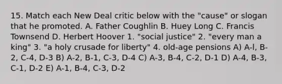 15. Match each New Deal critic below with the "cause" or slogan that he promoted. A. Father Coughlin B. Huey Long C. Francis Townsend D. Herbert Hoover 1. "social justice" 2. "every man a king" 3. "a holy crusade for liberty" 4. old-age pensions A) A-l, B-2, C-4, D-3 B) A-2, B-1, C-3, D-4 C) A-3, B-4, C-2, D-1 D) A-4, B-3, C-1, D-2 E) A-1, B-4, C-3, D-2