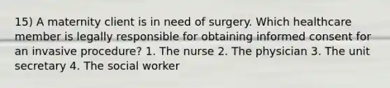 15) A maternity client is in need of surgery. Which healthcare member is legally responsible for obtaining informed consent for an invasive procedure? 1. The nurse 2. The physician 3. The unit secretary 4. The social worker