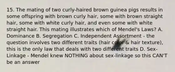 15. The mating of two curly-haired brown guinea pigs results in some offspring with brown curly hair, some with brown straight hair, some with white curly hair, and even some with white straight hair. This mating illustrates which of Mendel's Laws? A. Dominance B. Segregation C. Independent Assortment - the question involves two different traits (hair color & hair texture), this is the only law that deals with two different traits D. Sex-Linkage - Mendel knew NOTHING about sex-linkage so this CAN'T be an answer