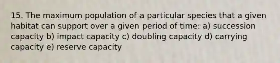 15. The maximum population of a particular species that a given habitat can support over a given period of time: a) succession capacity b) impact capacity c) doubling capacity d) carrying capacity e) reserve capacity