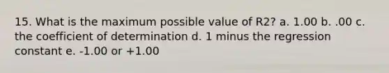 15. What is the maximum possible value of R2? a. 1.00 b. .00 c. the coefficient of determination d. 1 minus the regression constant e. -1.00 or +1.00