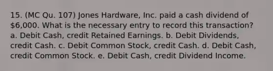 15. (MC Qu. 107) Jones Hardware, Inc. paid a cash dividend of 6,000. What is the necessary entry to record this transaction? a. Debit Cash, credit Retained Earnings. b. Debit Dividends, credit Cash. c. Debit Common Stock, credit Cash. d. Debit Cash, credit Common Stock. e. Debit Cash, credit Dividend Income.