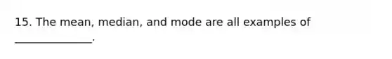 15. The mean, median, and mode are all examples of ______________.