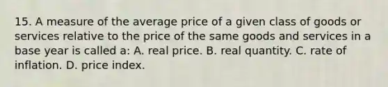 15. A measure of the average price of a given class of goods or services relative to the price of the same goods and services in a base year is called a: A. real price. B. real quantity. C. rate of inflation. D. price index.