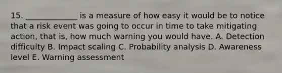 15. _____________ is a measure of how easy it would be to notice that a risk event was going to occur in time to take mitigating action, that is, how much warning you would have. A. Detection difficulty B. Impact scaling C. Probability analysis D. Awareness level E. Warning assessment