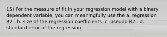 15) For the measure of fit in your regression model with a binary dependent variable, you can meaningfully use the a. regression R2 . b. size of the regression coefficients. c. pseudo R2 . d. standard error of the regression.