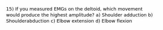 15) If you measured EMGs on the deltoid, which movement would produce the highest amplitude? a) Shoulder adduction b) Shoulderabduction c) Elbow extension d) Elbow flexion