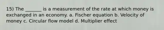 15) The _______ is a measurement of the rate at which money is exchanged in an economy. a. Fischer equation b. Velocity of money c. Circular flow model d. Multiplier effect