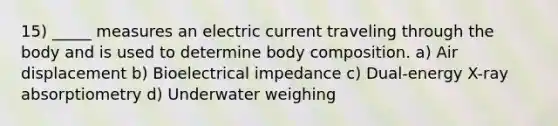 15) _____ measures an electric current traveling through the body and is used to determine body composition. a) Air displacement b) Bioelectrical impedance c) Dual-energy X-ray absorptiometry d) Underwater weighing