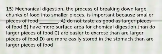 15) Mechanical digestion, the process of breaking down large chunks of food into smaller pieces, is important because smaller pieces of food ________. A) do not taste as good as larger pieces of food B) have more surface area for chemical digestion than do larger pieces of food C) are easier to excrete than are larger pieces of food D) are more easily stored in the stomach than are larger pieces of food