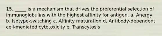 15. _____ is a mechanism that drives the preferential selection of immunoglobulins with the highest affinity for antigen. a. Anergy b. Isotype-switching c. Affinity maturation d. Antibody-dependent cell-mediated cytotoxicity e. Transcytosis