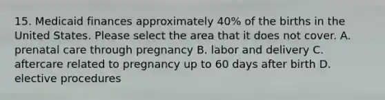 15. Medicaid finances approximately 40% of the births in the United States. Please select the area that it does not cover. A. prenatal care through pregnancy B. labor and delivery C. aftercare related to pregnancy up to 60 days after birth D. elective procedures