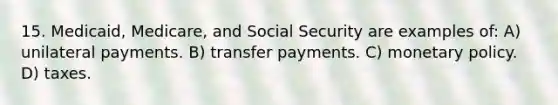 15. Medicaid, Medicare, and Social Security are examples of: A) unilateral payments. B) transfer payments. C) monetary policy. D) taxes.