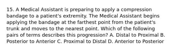 15. A Medical Assistant is preparing to apply a compression bandage to a patient's extremity. The Medical Assistant begins applying the bandage at the farthest point from the patient's trunk and moves to the nearest point. Which of the following pairs of terms describes this progression? A. Distal to Proximal B. Posterior to Anterior C. Proximal to Distal D. Anterior to Posterior