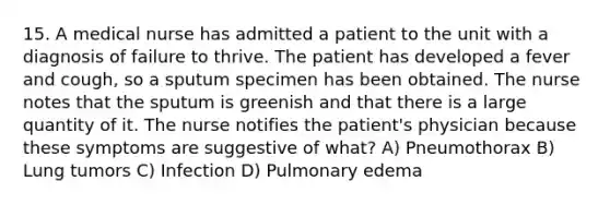 15. A medical nurse has admitted a patient to the unit with a diagnosis of failure to thrive. The patient has developed a fever and cough, so a sputum specimen has been obtained. The nurse notes that the sputum is greenish and that there is a large quantity of it. The nurse notifies the patient's physician because these symptoms are suggestive of what? A) Pneumothorax B) Lung tumors C) Infection D) Pulmonary edema