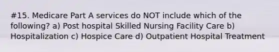 #15. Medicare Part A services do NOT include which of the following? a) Post hospital Skilled Nursing Facility Care b) Hospitalization c) Hospice Care d) Outpatient Hospital Treatment