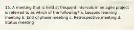 15. A meeting that is held at frequent intervals in an agile project is referred to as which of the following? a. Lessons learning meeting b. End-of-phase meeting c. Retrospective meeting d. Status meeting