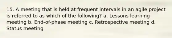 15. A meeting that is held at frequent intervals in an agile project is referred to as which of the following? a. Lessons learning meeting b. End-of-phase meeting c. Retrospective meeting d. Status meeting