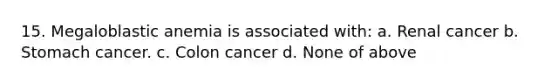 15. Megaloblastic anemia is associated with: a. Renal cancer b. Stomach cancer. c. Colon cancer d. None of above