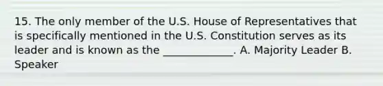 15. The only member of the U.S. House of Representatives that is specifically mentioned in the U.S. Constitution serves as its leader and is known as the _____________. A. Majority Leader B. Speaker