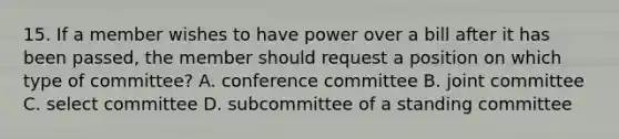 15. If a member wishes to have power over a bill after it has been passed, the member should request a position on which type of committee? A. conference committee B. joint committee C. select committee D. subcommittee of a standing committee