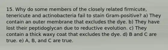 15. Why do some members of the closely related firmicute, tenericute and actinobacteria fail to stain Gram-positive? a) They contain an outer membrane that excludes the dye. b) They have lost their peptidoglycan due to reductive evolution. c) They contain a thick waxy coat that excludes the dye. d) B and C are true. e) A, B, and C are true.