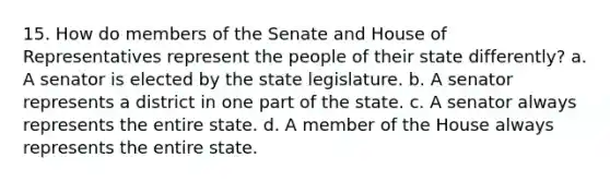 15. How do members of the Senate and House of Representatives represent the people of their state differently? a. A senator is elected by the state legislature. b. A senator represents a district in one part of the state. c. A senator always represents the entire state. d. A member of the House always represents the entire state.