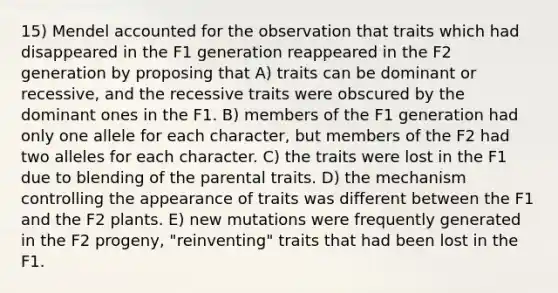 15) Mendel accounted for the observation that traits which had disappeared in the F1 generation reappeared in the F2 generation by proposing that A) traits can be dominant or recessive, and the recessive traits were obscured by the dominant ones in the F1. B) members of the F1 generation had only one allele for each character, but members of the F2 had two alleles for each character. C) the traits were lost in the F1 due to blending of the parental traits. D) the mechanism controlling the appearance of traits was different between the F1 and the F2 plants. E) new mutations were frequently generated in the F2 progeny, "reinventing" traits that had been lost in the F1.