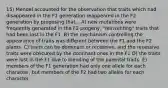 15) Mendel accounted for the observation that traits which had disappeared in the F1 generation reappeared in the F2 generation by proposing that... A) new mutations were frequently generated in the F2 progeny, "reinventing" traits that had been lost in the F1. B) the mechanism controlling the appearance of traits was different between the F1 and the F2 plants. C) traits can be dominant or recessive, and the recessive traits were obscured by the dominant ones in the F1 D) the traits were lost in the F1 due to blending of the parental traits. E) members of the F1 generation had only one allele for each character, but members of the F2 had two alleles for each character.