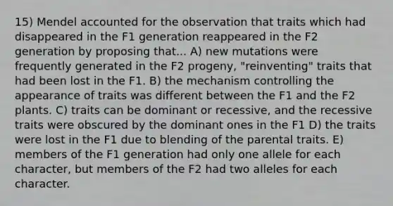 15) Mendel accounted for the observation that traits which had disappeared in the F1 generation reappeared in the F2 generation by proposing that... A) new mutations were frequently generated in the F2 progeny, "reinventing" traits that had been lost in the F1. B) the mechanism controlling the appearance of traits was different between the F1 and the F2 plants. C) traits can be dominant or recessive, and the recessive traits were obscured by the dominant ones in the F1 D) the traits were lost in the F1 due to blending of the parental traits. E) members of the F1 generation had only one allele for each character, but members of the F2 had two alleles for each character.