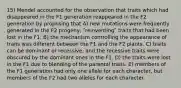 15) Mendel accounted for the observation that traits which had disappeared in the F1 generation reappeared in the F2 generation by proposing that A) new mutations were frequently generated in the F2 progeny, ʺreinventingʺ traits that had been lost in the F1. B) the mechanism controlling the appearance of traits was different between the F1 and the F2 plants. C) traits can be dominant or recessive, and the recessive traits were obscured by the dominant ones in the F1. D) the traits were lost in the F1 due to blending of the parental traits. E) members of the F1 generation had only one allele for each character, but members of the F2 had two alleles for each character.