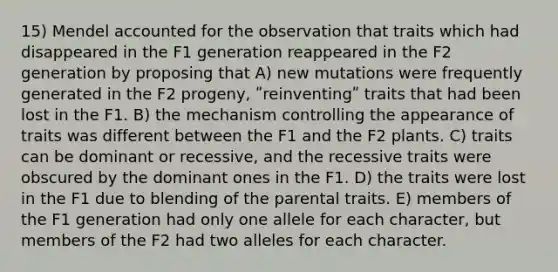 15) Mendel accounted for the observation that traits which had disappeared in the F1 generation reappeared in the F2 generation by proposing that A) new mutations were frequently generated in the F2 progeny, ʺreinventingʺ traits that had been lost in the F1. B) the mechanism controlling the appearance of traits was different between the F1 and the F2 plants. C) traits can be dominant or recessive, and the recessive traits were obscured by the dominant ones in the F1. D) the traits were lost in the F1 due to blending of the parental traits. E) members of the F1 generation had only one allele for each character, but members of the F2 had two alleles for each character.