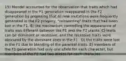 15) Mendel accounted for the observation that traits which had disappeared in the F1 generation reappeared in the F2 generation by proposing that A) new mutations were frequently generated in the F2 progeny, "reinventing" traits that had been lost in the F1. B) the mechanism controlling the appearance of traits was different between the F1 and the F2 plants. C) traits can be dominant or recessive, and the recessive traits were obscured by the dominant ones in the F1 . D) the traits were lost in the F1 due to blending of the parental traits. E) members of the F1 generation had only one allele for each character, but members of the F2 had two alleles for each character.